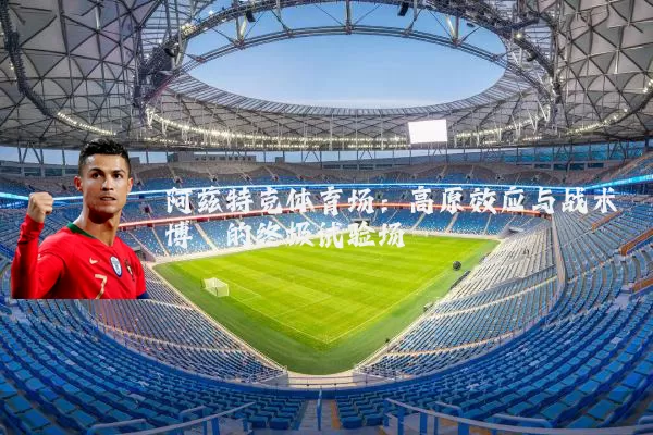 阿兹特克体育场:高原效应与战术博弈的终极试验场