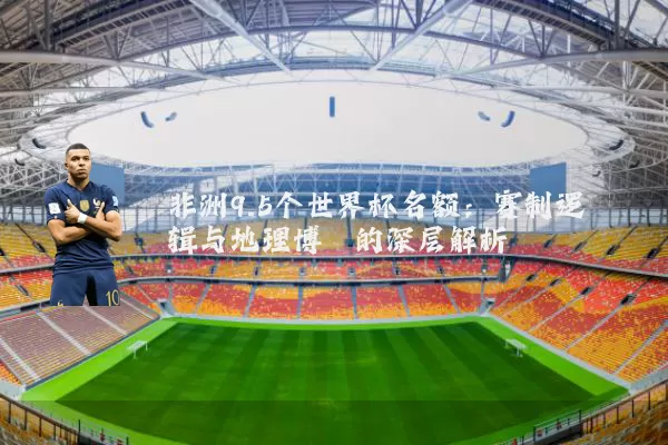 非洲9.5个世界杯名额：赛制逻辑与地理博弈的深层解析