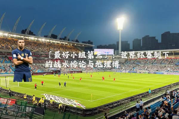 「最好小组第三」:世界杯赛制下的战术悖论与地理博弈